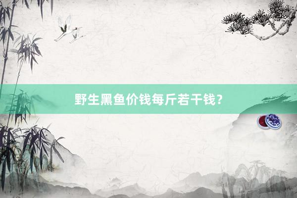 野生黑鱼价钱每斤若干钱？